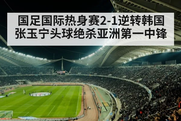 国足国际热身赛2-1逆转韩国 张玉宁头球绝杀亚洲第一中锋